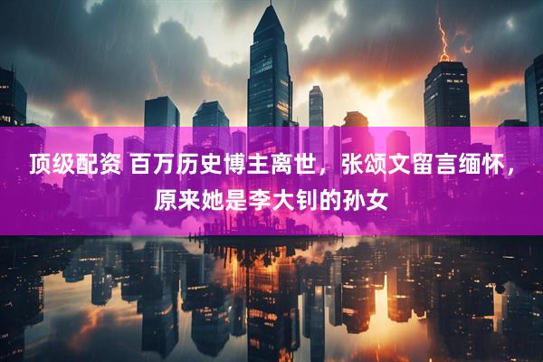 顶级配资 百万历史博主离世，张颂文留言缅怀，原来她是李大钊的孙女