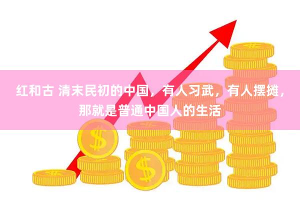红和古 清末民初的中国，有人习武，有人摆摊，那就是普通中国人的生活
