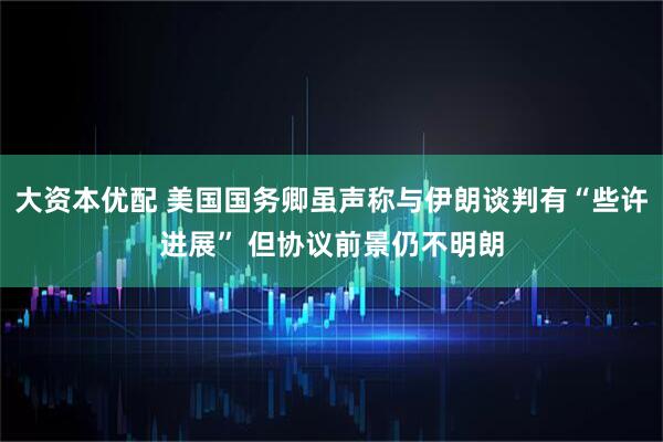 大资本优配 美国国务卿虽声称与伊朗谈判有“些许进展” 但协议前景仍不明朗